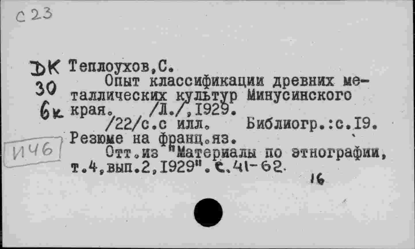 ﻿2)К Теплоухов,С.
Ш Опыт классификации древних ме-таллических культур Минусинского
6 К. края о / /Л./,1929.
/22/с.с иллв Библиогр.:с.19.
Резюме на францояз.
Отт «из "Материалы по этнографии, т.4,вып.2,1929м. С./ч 1-62-